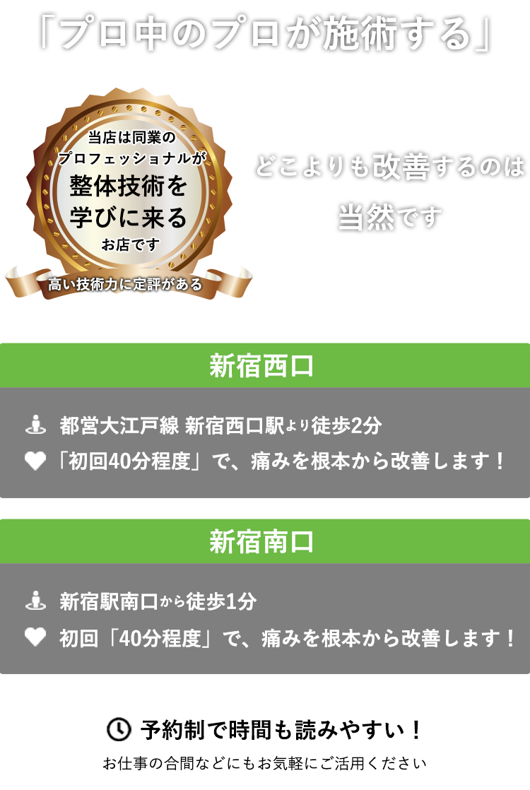 当店は同業のプロフェッショナルが整体技術を学びに来るお店です　「プロ中のプロが施術する」　どこよりも改善するのは当然です ABC整体スタジオ新宿西口　JR新宿駅西口 B16出口から徒歩3分　ABC整体スタジオ新宿南口　新宿駅南口から徒歩1分　初回「４０分程度」で、痛みを根本から改善します！予約制で時間も読みやすい！　お仕事の合間などにもお気軽にご活用ください